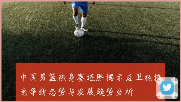 中国男篮热身赛连胜揭示后卫轮换竞争新态势与发展趋势分析