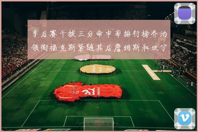 季后赛干拔三分命中率排行榜乔治领衔福克斯紧随其后詹姆斯和坎宁安表现不俗