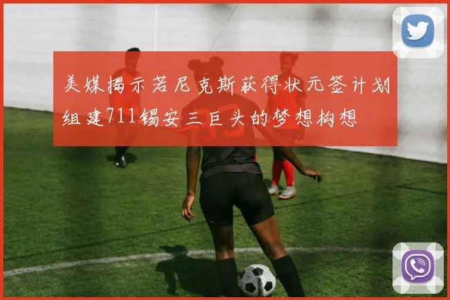 美媒揭示若尼克斯获得状元签计划组建711锡安三巨头的梦想构想