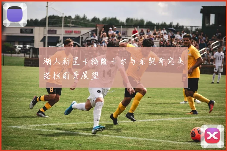 湖人新星卡梅隆卡尔与东契奇完美搭档前景展望