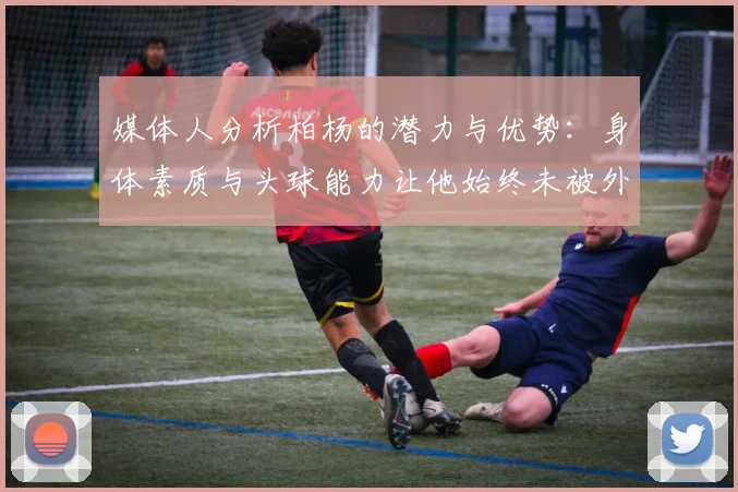 媒体人分析柏杨的潜力与优势：身体素质与头球能力让他始终未被外教放弃