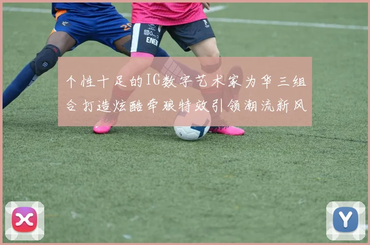 个性十足的IG数字艺术家为华三组合打造炫酷牵狼特效引领潮流新风尚