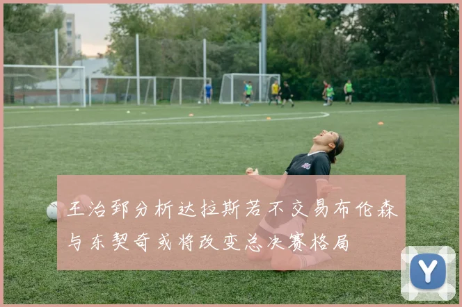 王治郅分析达拉斯若不交易布伦森与东契奇或将改变总决赛格局