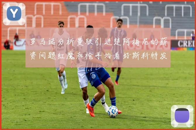 罗马诺分析曼联引进楚阿梅尼的薪资问题红魔和枪手均看好斯科特发展潜力