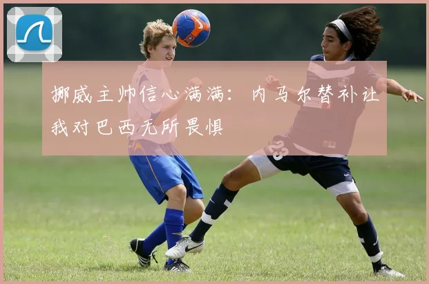 挪威主帅信心满满：内马尔替补让我对巴西无所畏惧