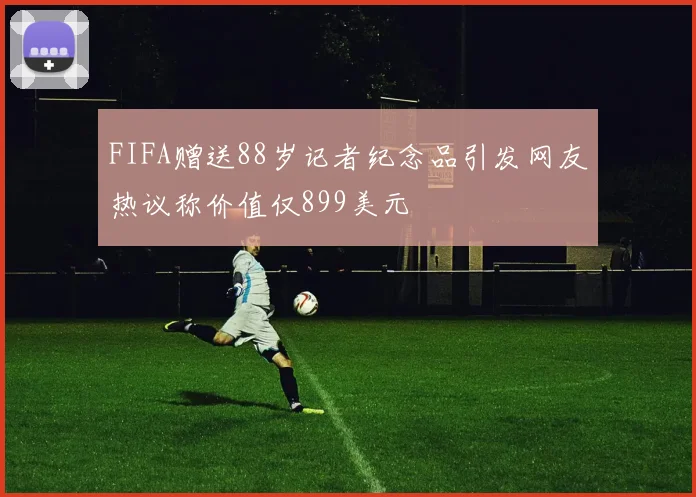 FIFA赠送88岁记者纪念品引发网友热议称价值仅899美元
