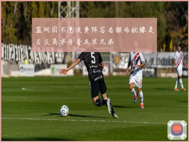 篮网因不愿浪费阵容名额而犹豫是否交易字母哥及其兄弟