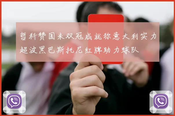哲科赞国米双冠成就称意大利实力超波黑巴斯托尼红牌助力球队