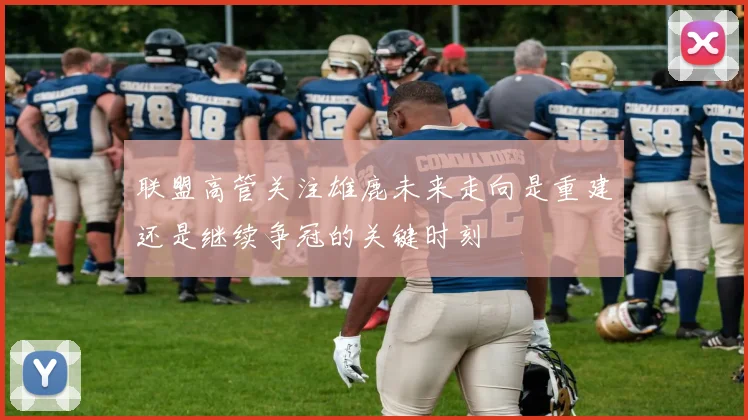 联盟高管关注雄鹿未来走向是重建还是继续争冠的关键时刻