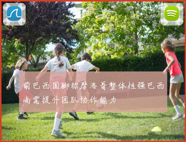 前巴西国脚称摩洛哥整体性强巴西尚需提升团队协作能力