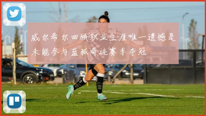 威尔希尔回顾职业生涯唯一遗憾是未能参与蓝狐奇迹赛季夺冠