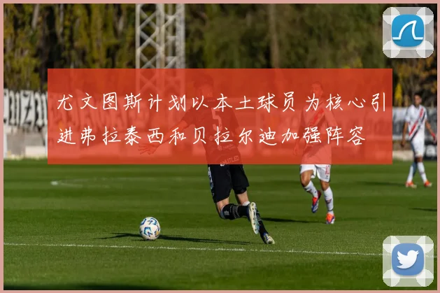 尤文图斯计划以本土球员为核心引进弗拉泰西和贝拉尔迪加强阵容