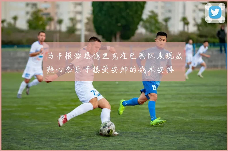 马卡报称恩德里克在巴西队表现成熟心态乐于接受安帅的战术安排