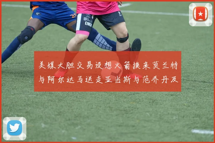 美媒大胆交易设想火箭换来莫兰特与阿尔达马送走亚当斯与范乔丹及两个选秀权