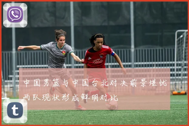 中国男篮与中国台北对决前景堪忧两队现状形成鲜明对比
