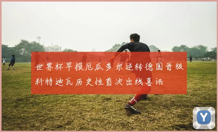 世界杯早报厄瓜多尔逆转德国晋级科特迪瓦历史性首次出线喜讯