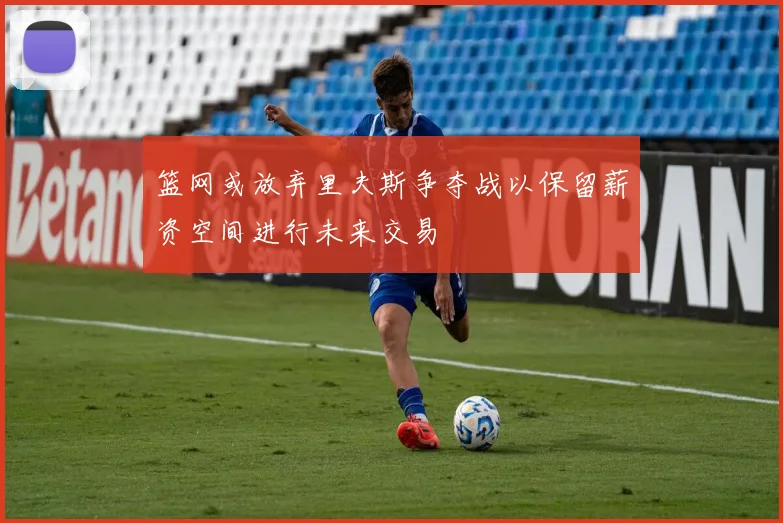 篮网或放弃里夫斯争夺战以保留薪资空间进行未来交易