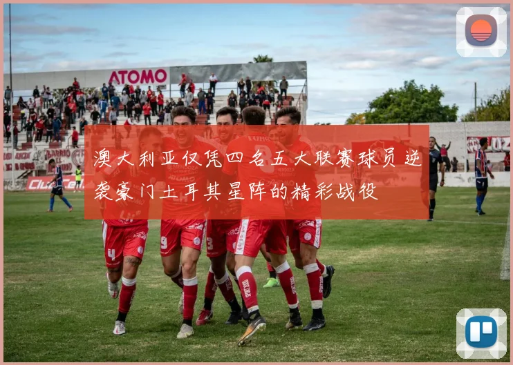 澳大利亚仅凭四名五大联赛球员逆袭豪门土耳其星阵的精彩战役