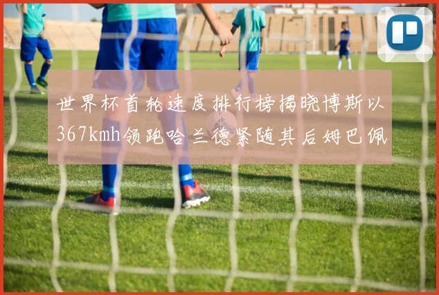 世界杯首轮速度排行榜揭晓博斯以367kmh领跑哈兰德紧随其后姆巴佩位列第九