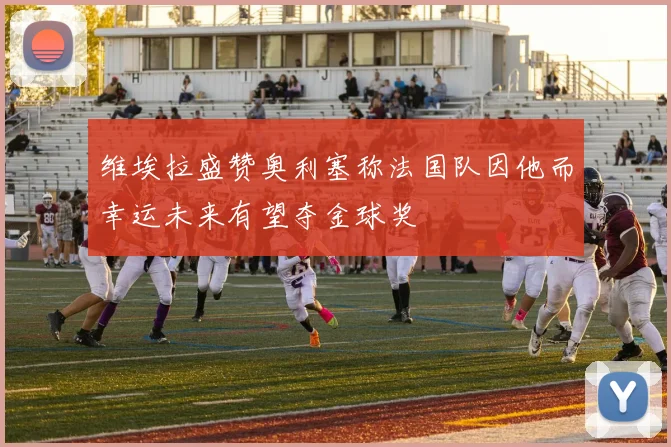 维埃拉盛赞奥利塞称法国队因他而幸运未来有望夺金球奖