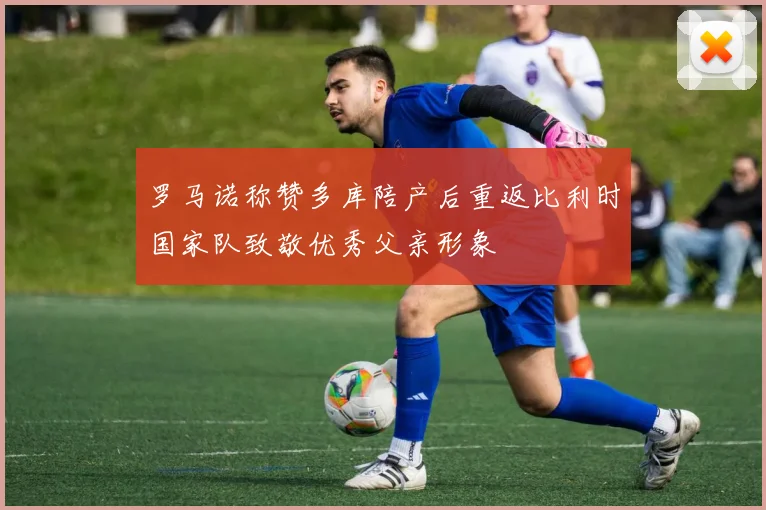 罗马诺称赞多库陪产后重返比利时国家队致敬优秀父亲形象