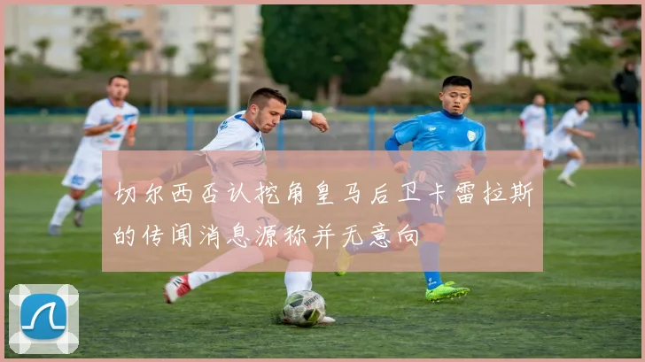 切尔西否认挖角皇马后卫卡雷拉斯的传闻消息源称并无意向