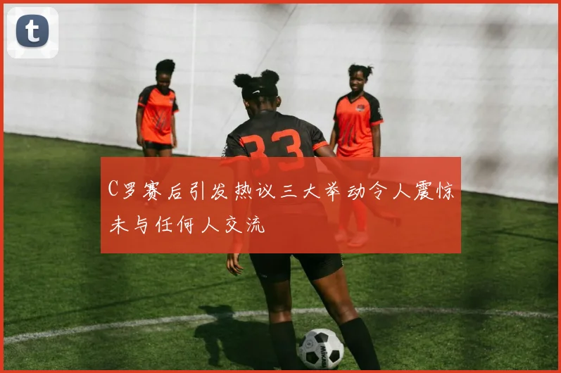C罗赛后引发热议三大举动令人震惊未与任何人交流