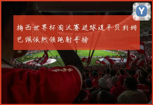 梅西世界杯淘汰赛进球追平贝利姆巴佩依然领跑射手榜
