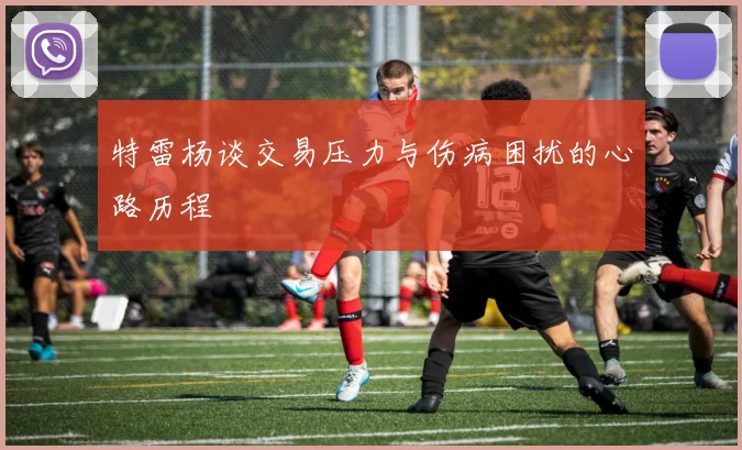 特雷杨谈交易压力与伤病困扰的心路历程
