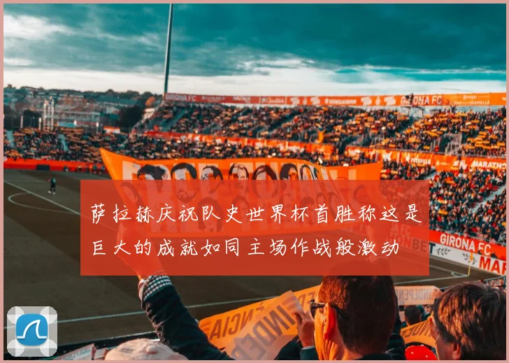 萨拉赫庆祝队史世界杯首胜称这是巨大的成就如同主场作战般激动
