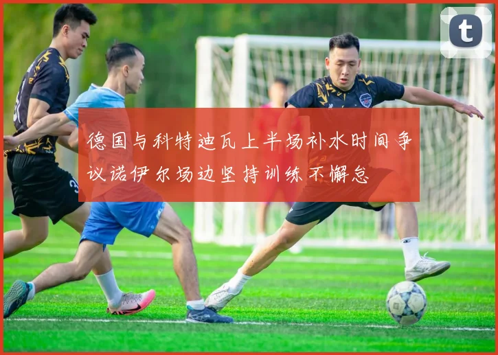 德国与科特迪瓦上半场补水时间争议诺伊尔场边坚持训练不懈怠