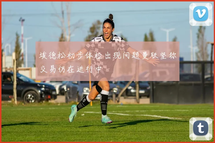 埃德松初步体检出现问题曼联坚称交易仍在进行中