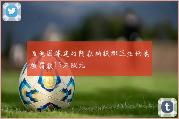马竞因球迷对阿森纳投掷卫生纸卷被罚款15万欧元