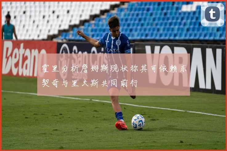 霍里分析詹姆斯现状称其可依赖东契奇与里夫斯共同前行