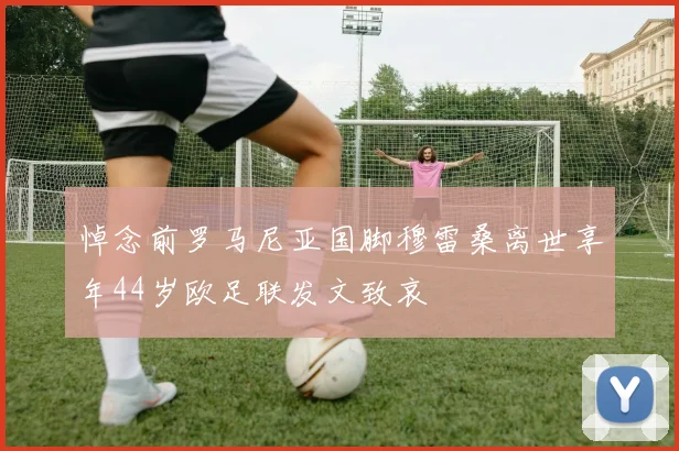 悼念前罗马尼亚国脚穆雷桑离世享年44岁欧足联发文致哀