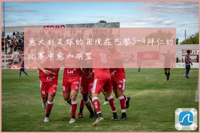 意大利足球的困境在巴黎5-4拜仁的比赛中愈加明显