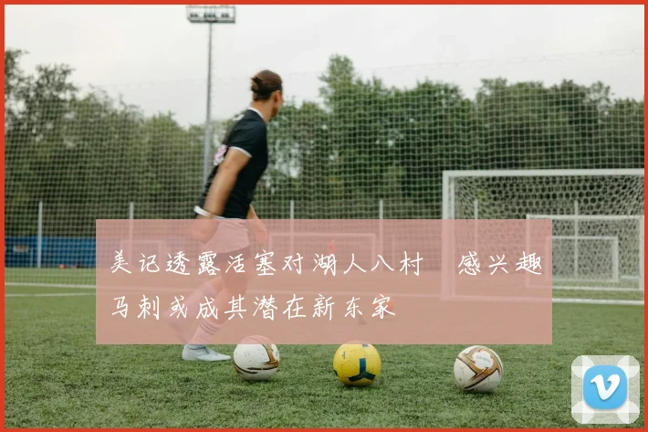 美记透露活塞对湖人八村塁感兴趣马刺或成其潜在新东家